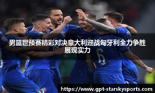 男篮世预赛精彩对决意大利迎战匈牙利全力争胜展现实力